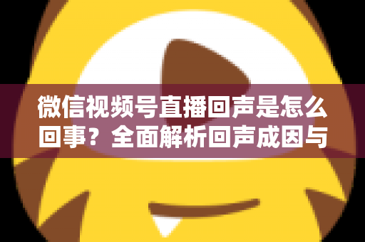 微信视频号直播回声是怎么回事？全面解析回声成因与实用解决方法指南