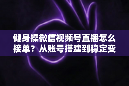健身操微信视频号直播怎么接单？从账号搭建到稳定变现的全流程实战指南