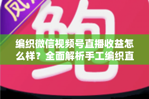 编织微信视频号直播收益怎么样？全面解析手工编织直播的赚钱潜力与变现之道