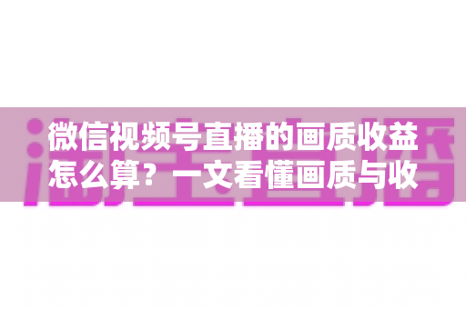 微信视频号直播的画质收益怎么算？一文看懂画质与收益的计算逻辑及提升技巧