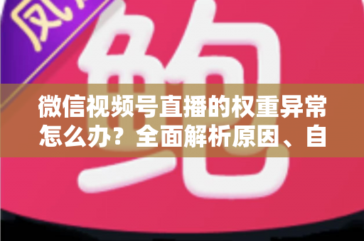 微信视频号直播的权重异常怎么办？全面解析原因、自查步骤与恢复指南