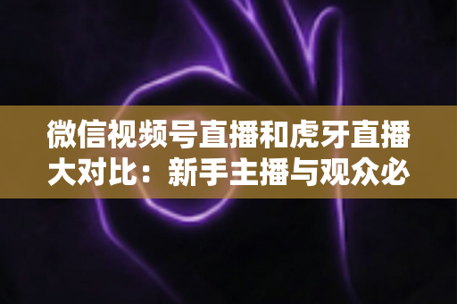 微信视频号直播和虎牙直播大对比：新手主播与观众必读的平台选择全攻略