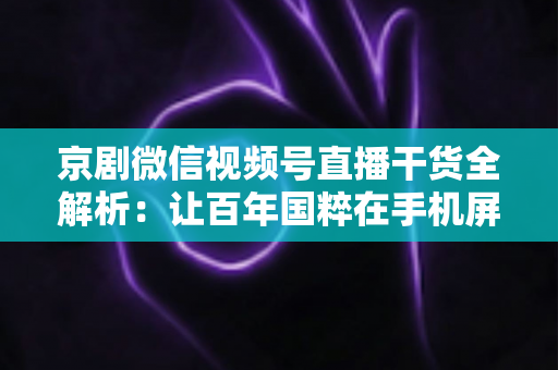京剧微信视频号直播干货全解析：让百年国粹在手机屏幕上焕发新生的实战指南