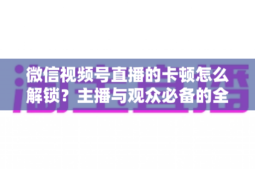 微信视频号直播的卡顿怎么解锁？主播与观众必备的全流程优化指南