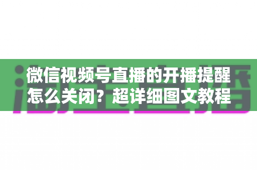 微信视频号直播的开播提醒怎么关闭?超详细图文教程与常见问题全解析 微信视频号直播的开播提醒怎么关闭?超详细图文教程与常见问题全解析