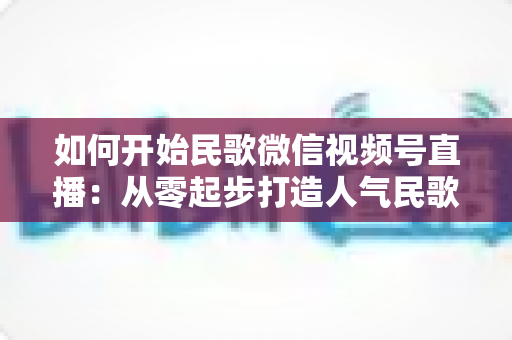 如何开始民歌微信视频号直播：从零起步打造人气民歌直播间的完整指南