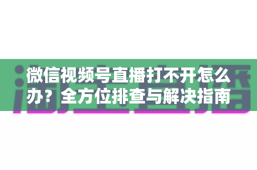 微信视频号直播打不开怎么办?全方位排查与解决指南,快速恢复流畅观看体验 微信视频号直播打不开怎么办?全方位排查与解决指南,快速恢复流畅观看体验