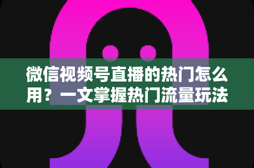 微信视频号直播的热门怎么用?一文掌握热门流量玩法,让直播间人气快速飙升的实战指南 微信视频号直播的热门怎么用?一文掌握热门流量玩法,让直播间人气快速飙升的实战指南