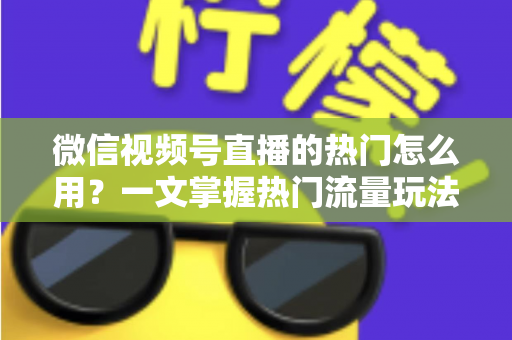 微信视频号直播的热门怎么用？一文掌握热门流量玩法，让直播间人气快速飙升的实战指南