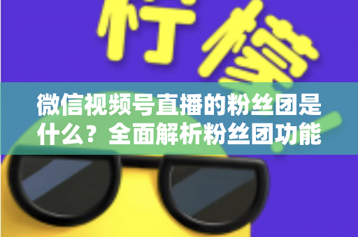 微信视频号直播的粉丝团是什么？全面解析粉丝团功能、加入方法与运营价值