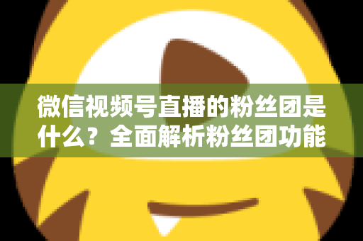 微信视频号直播的粉丝团是什么？全面解析粉丝团功能、加入方法与运营价值