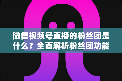 微信视频号直播的粉丝团是什么？全面解析粉丝团功能、加入方法与运营价值