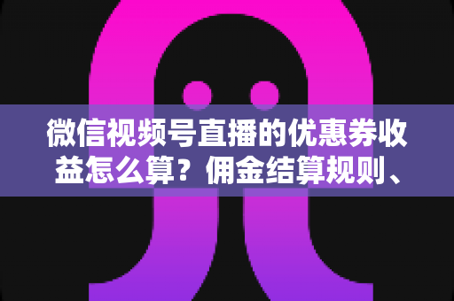微信视频号直播的优惠券收益怎么算？佣金结算规则、到账周期与提现技巧全解析