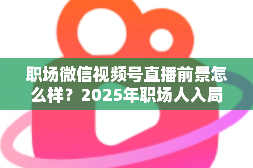 职场微信视频号直播前景怎么样？2025年职场人入局直播带货与个人IP的机遇趋势深度解析
