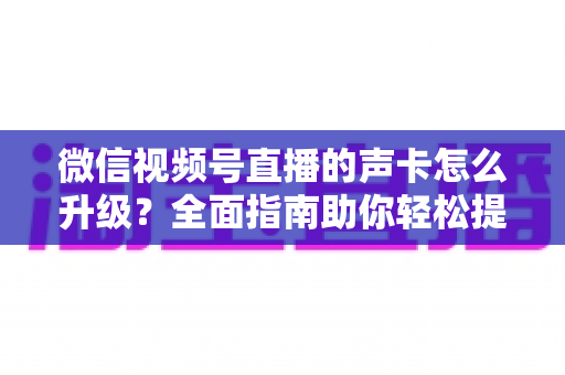 微信视频号直播的声卡怎么升级？全面指南助你轻松提升直播音质