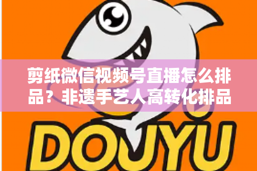 剪纸微信视频号直播怎么排品？非遗手艺人高转化排品实战指南