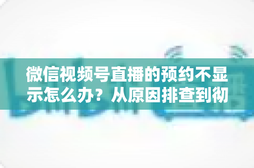 微信视频号直播的预约不显示怎么办?从原因排查到彻底解决的实用指南 微信视频号直播的预约不显示怎么办?从原因排查到彻底解决的实用指南