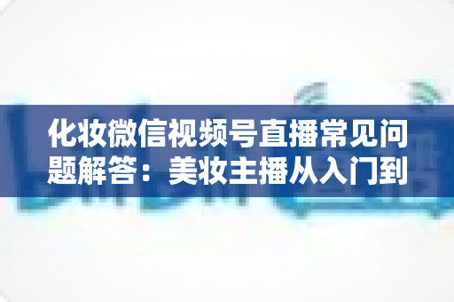 化妆微信视频号直播常见问题解答：美妆主播从入门到精通的全方位实战指南