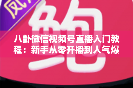 八卦微信视频号直播入门教程：新手从零开播到人气爆棚的完整攻略
