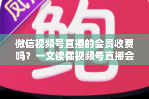 微信视频号直播的会员收费吗？一文读懂视频号直播会员制度与收费标准