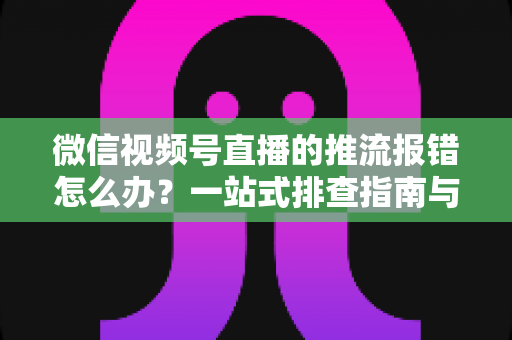 微信视频号直播的推流报错怎么办？一站式排查指南与实用解决方案全解析