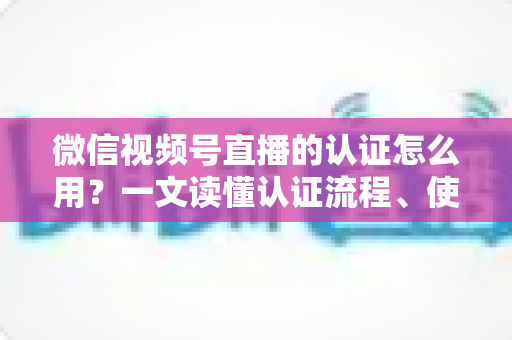 微信视频号直播的认证怎么用?一文读懂认证流程、使用方法与运营价值 微信视频号直播的认证怎么用?一文读懂认证流程、使用方法与运营价值