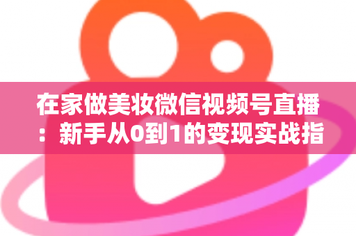 在家做美妆微信视频号直播：新手从0到1的变现实战指南