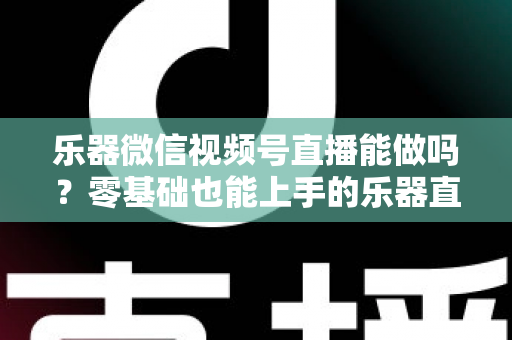 乐器微信视频号直播能做吗？零基础也能上手的乐器直播全攻略