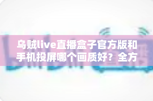乌贼live直播盒子官方版和手机投屏哪个画质好？全方位画质对比与优化指南