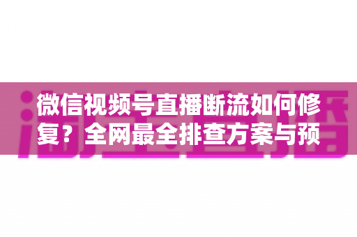 微信视频号直播断流如何修复？全网最全排查方案与预防技巧一次讲透