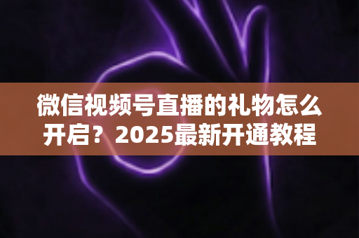 微信视频号直播的礼物怎么开启？2025最新开通教程与变现全攻略