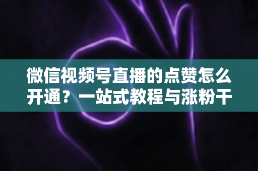 微信视频号直播的点赞怎么开通？一站式教程与涨粉干货全解析
