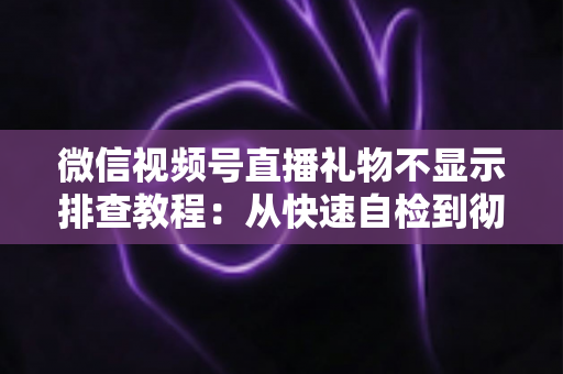 微信视频号直播礼物不显示排查教程：从快速自检到彻底解决的完整指南
