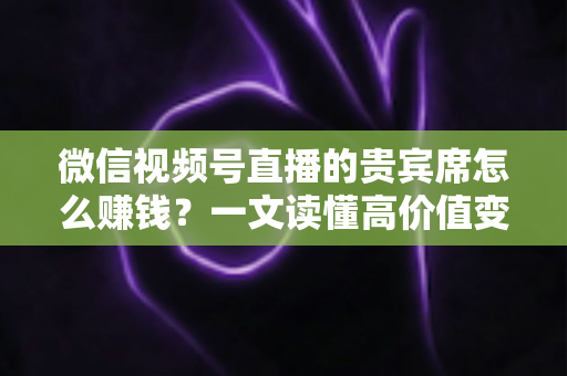 微信视频号直播的贵宾席怎么赚钱？一文读懂高价值变现玩法与实战攻略