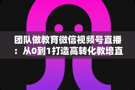 团队做教育微信视频号直播:从0到1打造高转化教培直播体系的实战指南 团队做教育微信视频号直播:从0到1打造高转化教培直播体系的实战指南
