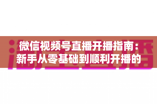 微信视频号直播开播指南：新手从零基础到顺利开播的完整实操教程
