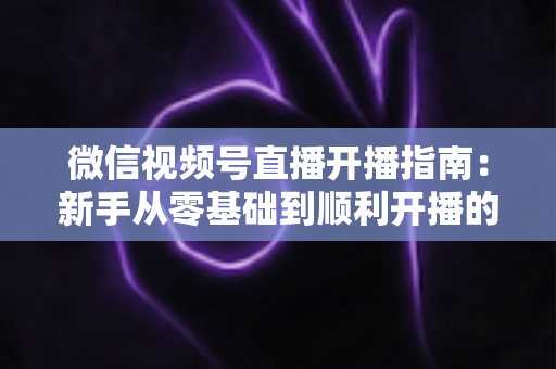 微信视频号直播开播指南：新手从零基础到顺利开播的完整实操教程