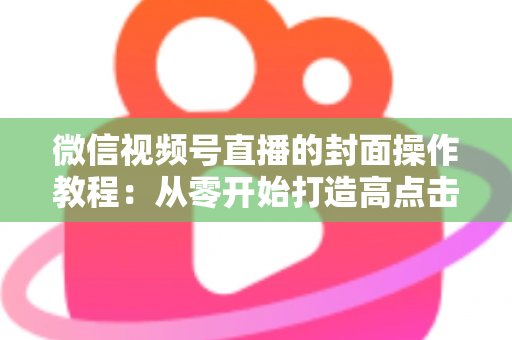 微信视频号直播的封面操作教程：从零开始打造高点击率直播间的完整指南
