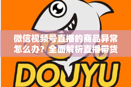 微信视频号直播的商品异常怎么办?全面解析直播带货商品异常的处理方法与预防指南 微信视频号直播的商品异常怎么办?全面解析直播带货商品异常的处理方法与预防指南