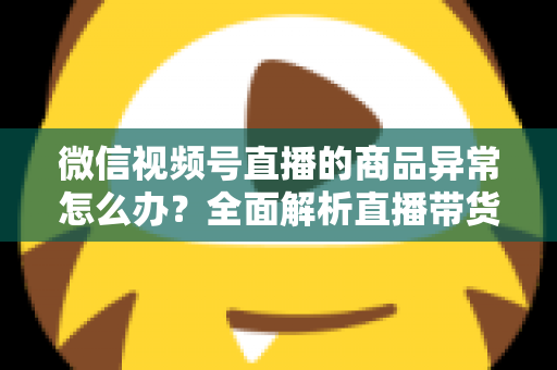 微信视频号直播的商品异常怎么办？全面解析直播带货商品异常的处理方法与预防指南