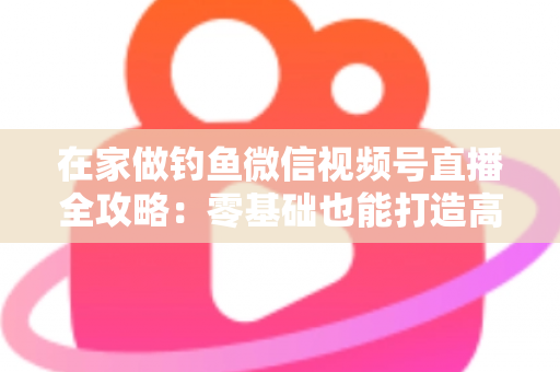 在家做钓鱼微信视频号直播全攻略：零基础也能打造高人气钓鱼直播间的实战指南