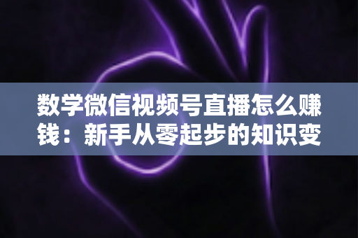 数学微信视频号直播怎么赚钱：新手从零起步的知识变现全攻略