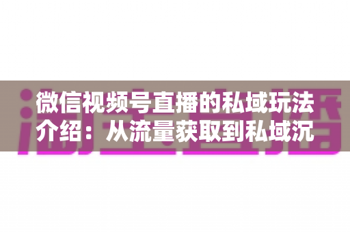 微信视频号直播的私域玩法介绍:从流量获取到私域沉淀的全链路运营指南 微信视频号直播的私域玩法介绍:从流量获取到私域沉淀的全链路运营指南