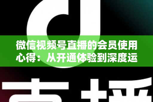 微信视频号直播的会员使用心得：从开通体验到深度运营的实战全攻略