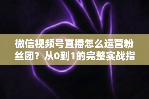 微信视频号直播怎么运营粉丝团？从0到1的完整实战指南与技巧解析