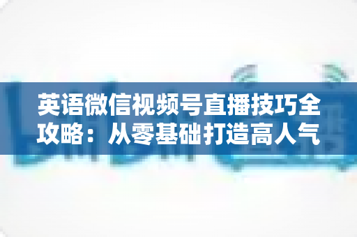 英语微信视频号直播技巧全攻略:从零基础打造高人气英语直播间的实战指南 英语微信视频号直播技巧全攻略:从零基础打造高人气英语直播间的实战指南