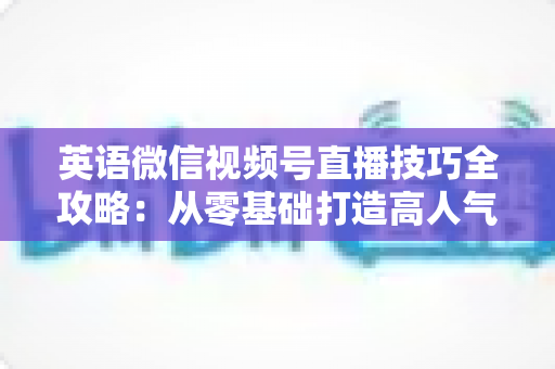 英语微信视频号直播技巧全攻略:从零基础打造高人气英语直播间的实战指南 英语微信视频号直播技巧全攻略:从零基础打造高人气英语直播间的实战指南
