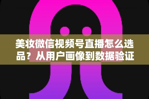 美妆微信视频号直播怎么选品？从用户画像到数据验证的全链路选品实战指南