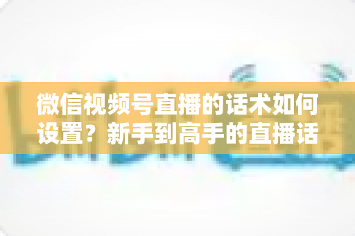 微信视频号直播的话术如何设置？新手到高手的直播话术搭建全流程指南