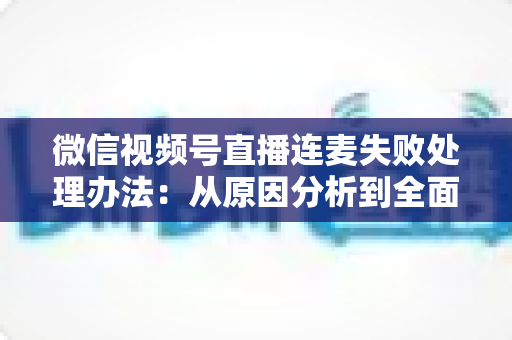 微信视频号直播连麦失败处理办法：从原因分析到全面解决方案的实用指南